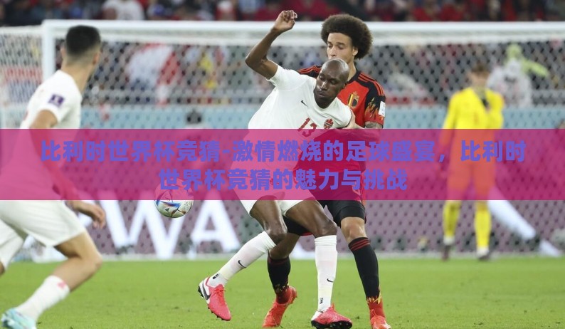 比利时世界杯竞猜-激情燃烧的足球盛宴,比利时世界杯竞猜的魅力与挑战 比利时世界杯竞猜-激情燃烧的足球盛宴,比利时世界杯竞猜的魅力与挑战