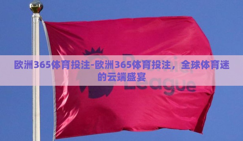 欧洲365体育投注-欧洲365体育投注,全球体育迷的云端盛宴 欧洲365体育投注-欧洲365体育投注,全球体育迷的云端盛宴