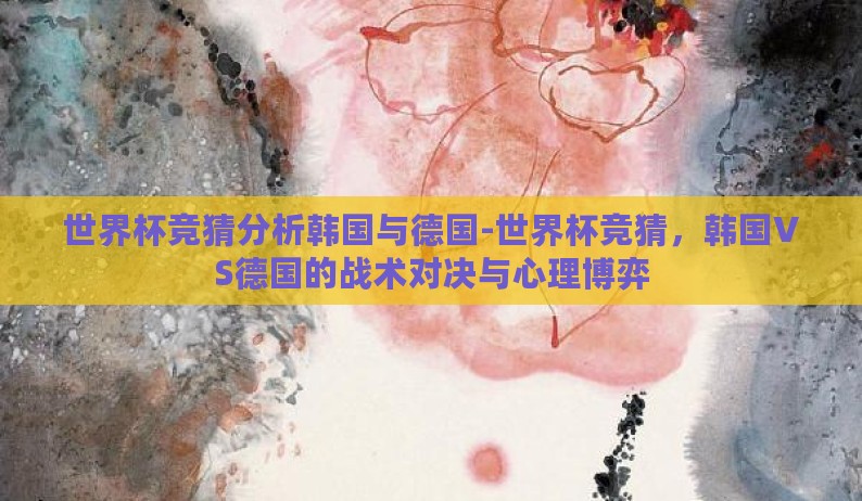 世界杯竞猜分析韩国与德国-世界杯竞猜,韩国VS德国的战术对决与心理博弈 世界杯竞猜分析韩国与德国-世界杯竞猜,韩国VS德国的战术对决与心理博弈